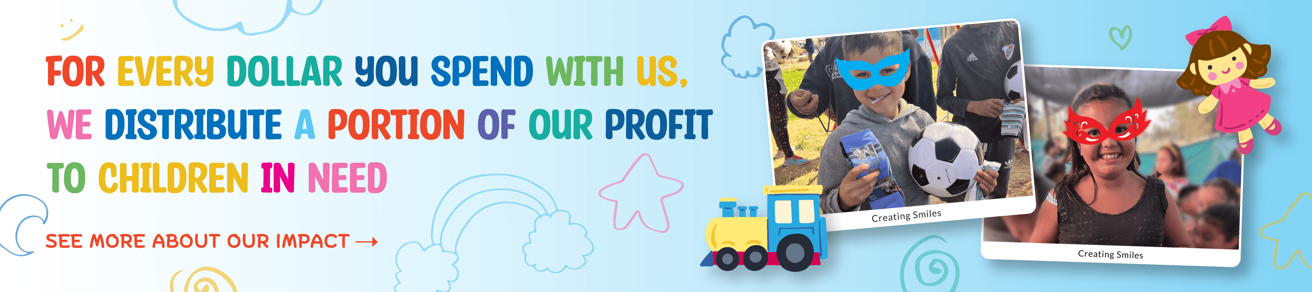 For every dollar you spend with us, we distribute a portion of our profit to children in need.